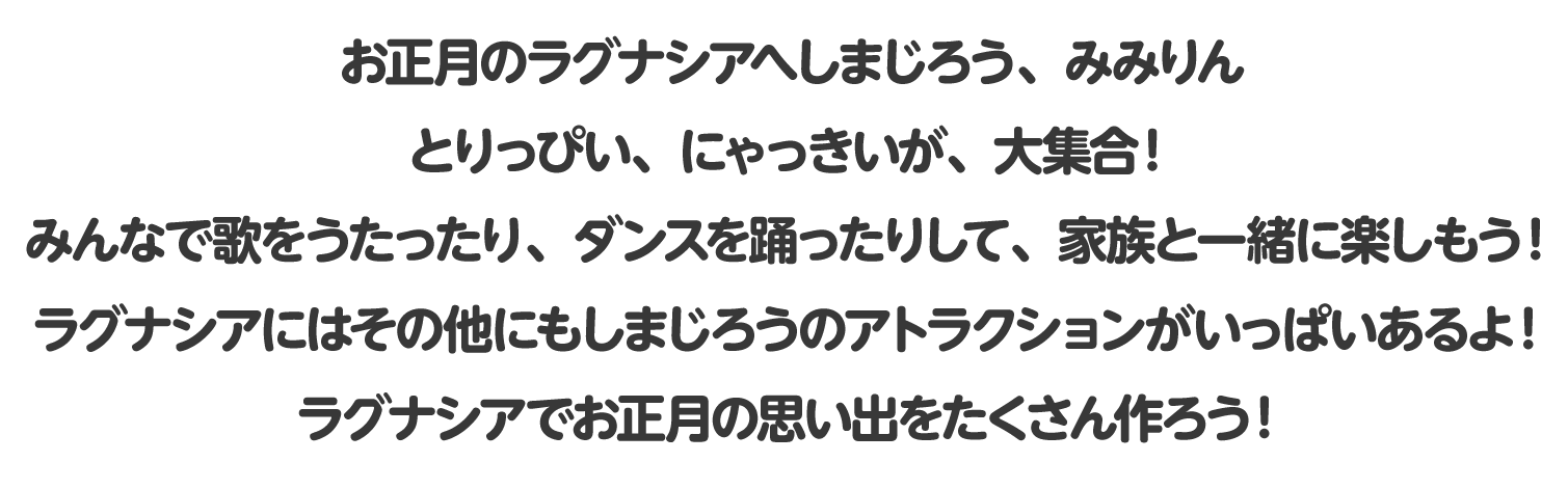 お正月のラグナシアへしまじろう、みみりん、とりっぴい、にゃっきいが、大集合！みんなで歌をうたったり、ダンスを踊ったりして、家族と一緒に楽しもう！ラグナシアにはその他にもしまじろうのアトラクションがいっぱいあるよ！ラグナシアでお正月の思い出をたくさん作ろう！