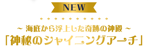 ～海底から浮上した奇跡の神殿～「神秘のシャイニングアーチ」