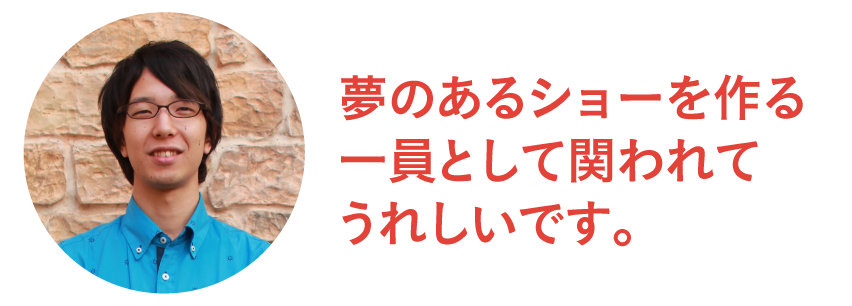 夢のあるショーを作る一員として関われて嬉しいです。